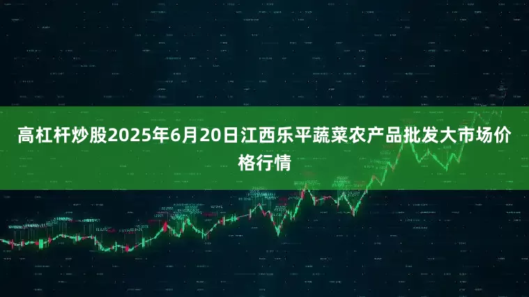 高杠杆炒股2025年6月20日江西乐平蔬菜农产品批发大市场价格行情