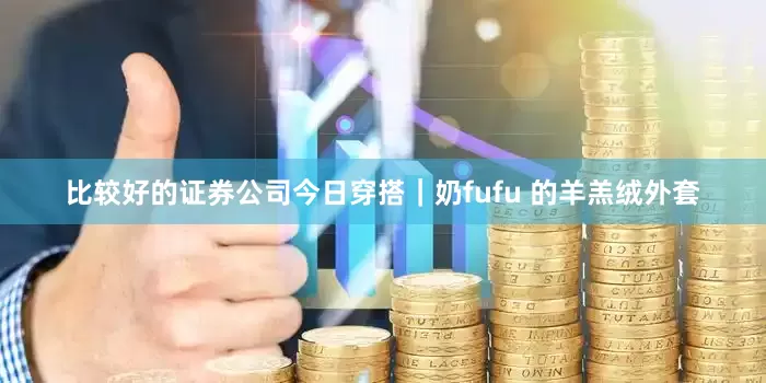 比较好的证券公司今日穿搭｜奶fufu 的羊羔绒外套