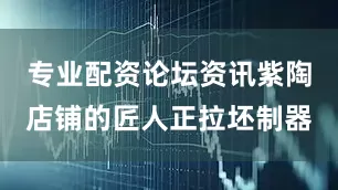专业配资论坛资讯紫陶店铺的匠人正拉坯制器