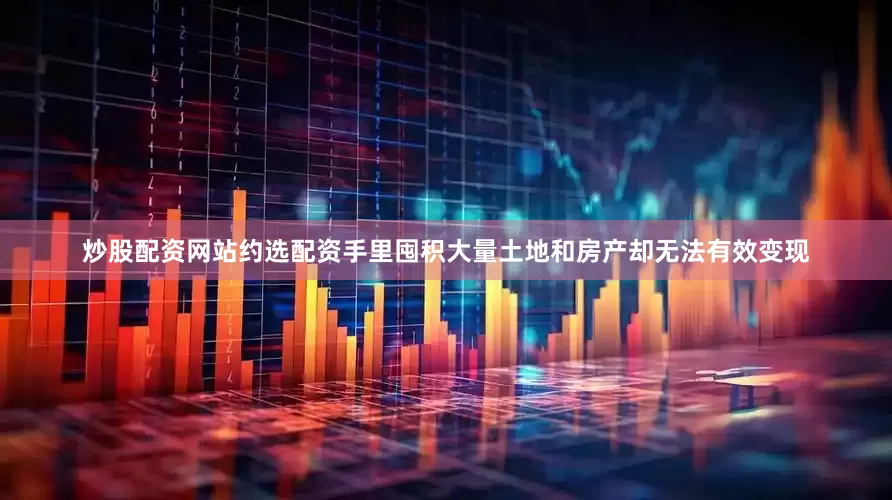 炒股配资网站约选配资手里囤积大量土地和房产却无法有效变现