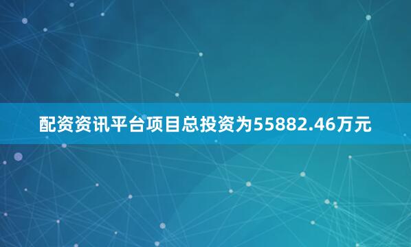 配资资讯平台项目总投资为55882.46万元